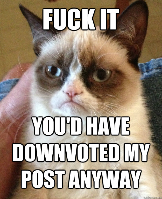 Fuck it You'd have downvoted my post anyway  Grumpy Cat