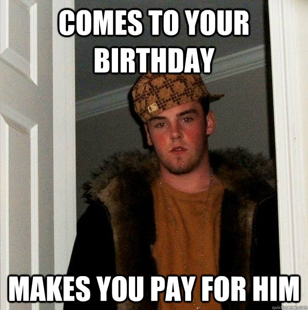 COMES to your birthday makes you pay for him  Scumbag Steve