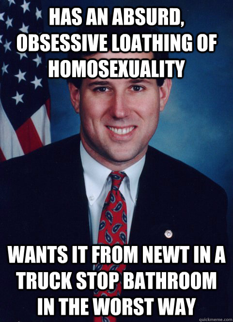 Has an absurd, obsessive loathing of homosexuality Wants it from Newt in a truck stop bathroom in the worst way - Has an absurd, obsessive loathing of homosexuality Wants it from Newt in a truck stop bathroom in the worst way  Scumbag Santorum