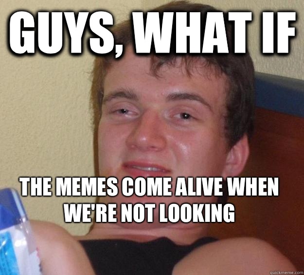 Guys, what if The memes come alive when we're not looking
 - Guys, what if The memes come alive when we're not looking
  10 Guy