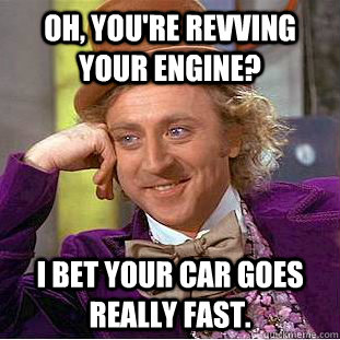 Oh, you're revving your engine? I bet your car goes really fast.  Condescending Wonka