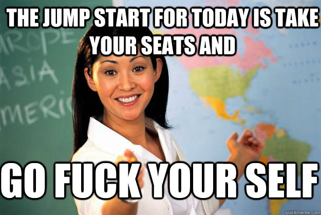 the jump start for today is take your seats and go fuck your self  Unhelpful High School Teacher