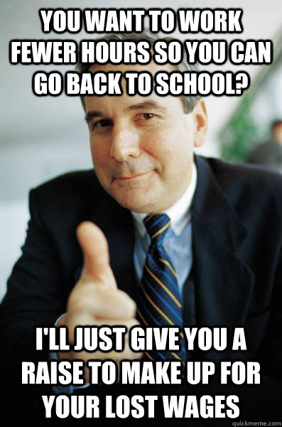 you want to work fewer hours so you can go back to school? I'll just give you a raise to make up for your lost wages - you want to work fewer hours so you can go back to school? I'll just give you a raise to make up for your lost wages  Good Guy Boss