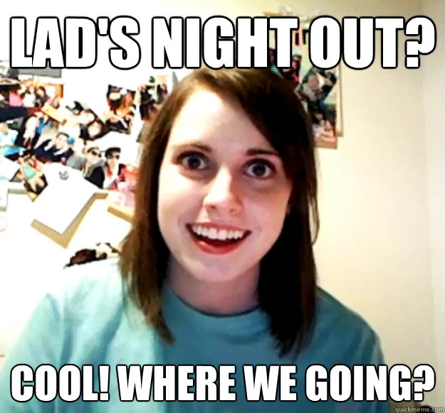 Lad's night out? cool! where we going? - Lad's night out? cool! where we going?  Overly Attached Girlfriend