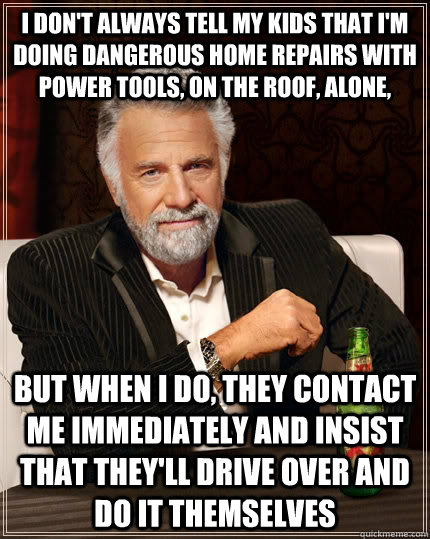 I don't always tell my kids that I'm doing dangerous home repairs with power tools, on the roof, alone, But when I do, they contact me immediately and insist that they'll drive over and do it themselves  The Most Interesting Man In The World