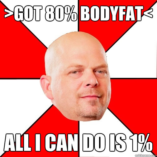 >got 80% bodyfat< All i can do is 1% - >got 80% bodyfat< All i can do is 1%  Pawn Star