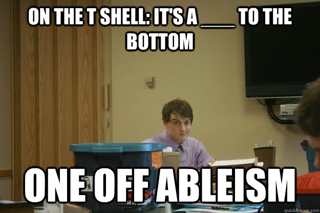 On the t shell: It's a ___ to the bottom One off ableism  