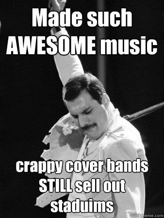 Made such AWESOME music crappy cover bands STILL sell out staduims  Freddie Mercury