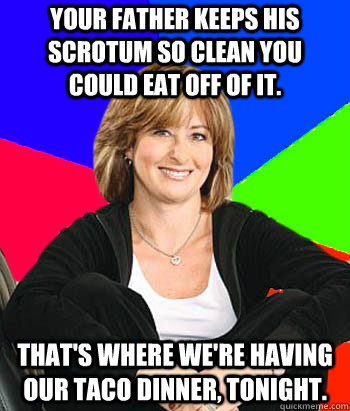 Your father keeps his scrotum so clean you could eat off of it. That's where we're having our taco dinner, tonight.  Sheltering Suburban Mom