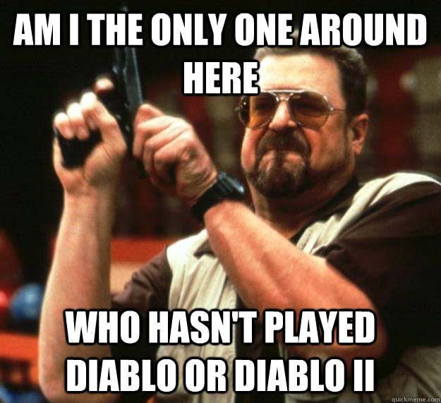 am I the only one around here Who hasn't played diablo or Diablo II  Angry Walter