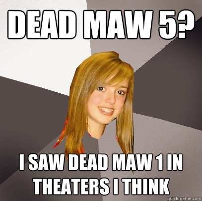 dead maw 5? i saw dead maw 1 in theaters i think  Musically Oblivious 8th Grader