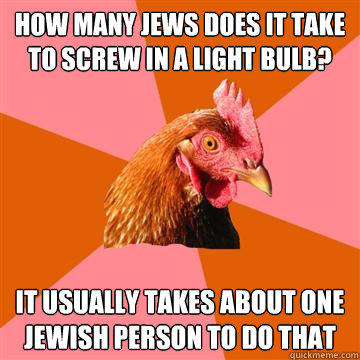 how many jews does it take to screw in a light bulb? it usually takes about one jewish person to do that  