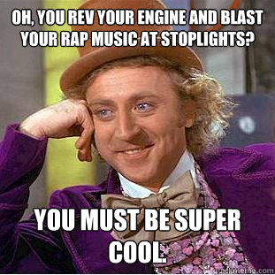 Oh, you rev your engine and blast your rap music at stoplights? You must be super cool. - Oh, you rev your engine and blast your rap music at stoplights? You must be super cool.  Condescending Wonka