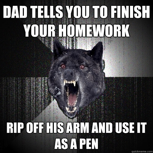 Dad tells you to finish your homework Rip off his arm and use it as a pen  Insanity Wolf