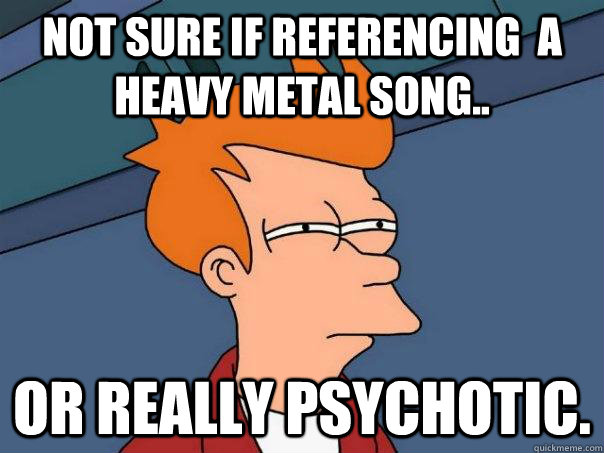 Not sure if referencing  a heavy metal song.. or really psychotic.  Futurama Fry