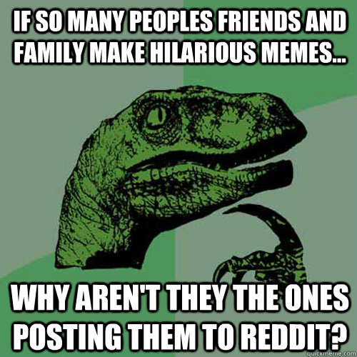 If so many peoples friends and family make hilarious memes... why aren't they the ones posting them to reddit? - If so many peoples friends and family make hilarious memes... why aren't they the ones posting them to reddit?  Philosoraptor