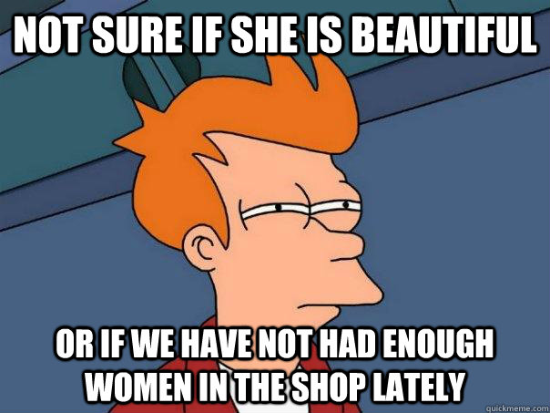 Not sure if she is beautiful Or if we have not had enough women in the shop lately  Futurama Fry