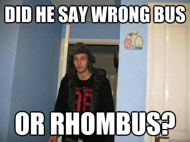 did he say wrong bus or rhombus?  