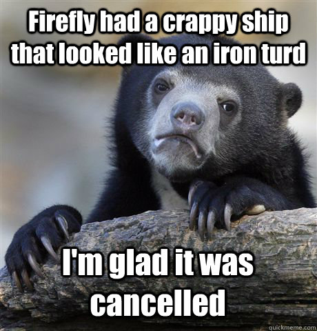 Firefly had a crappy ship that looked like an iron turd I'm glad it was cancelled  Confession Bear