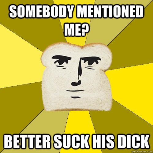 Somebody mentioned me? better suck his dick  Breadfriend