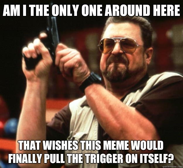 Am I the only one around here That wishes this meme would finally pull the trigger on itself?    Big Lebowski