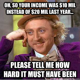 Oh, so your income was $10 mil instead of $20 mil last year... Please tell me how hard it must have been  Creepy Wonka