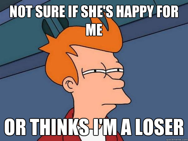 Not sure if she's happy for me Or thinks I'm a loser  Futurama Fry