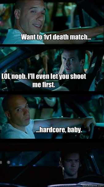 Want to 1v1 death match... LOL noob. I'll even let you shoot me first. ...hardcore, baby.  Fast and Furious