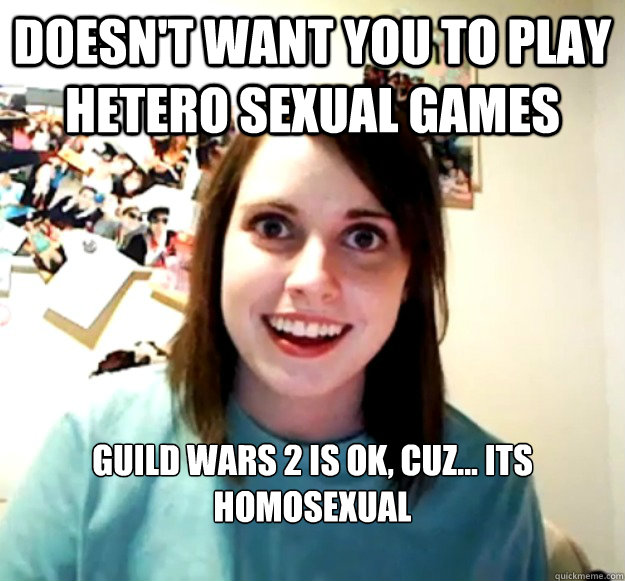 Doesn't want you to play hetero sexual games Guild Wars 2 is ok, cuz... its homosexual

 - Doesn't want you to play hetero sexual games Guild Wars 2 is ok, cuz... its homosexual

  Overly Attached Girlfriend