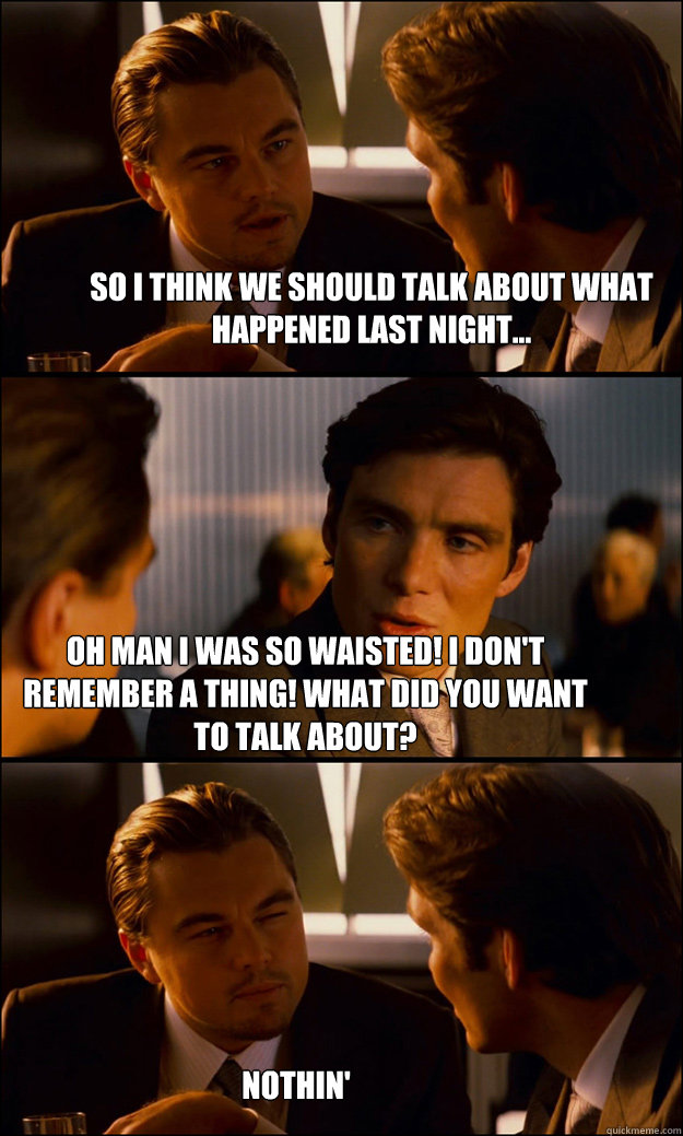 So I think we should talk about what happened last night... Oh Man I was so waisted! I don't remember a thing! What did you want to talk about?   nothin' - So I think we should talk about what happened last night... Oh Man I was so waisted! I don't remember a thing! What did you want to talk about?   nothin'  Inception