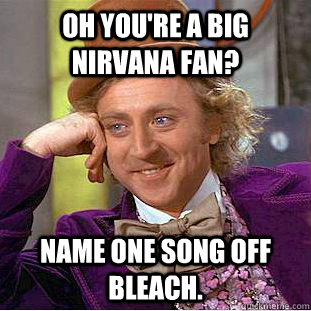 Oh you're a big Nirvana fan? Name one song off Bleach.  Condescending Wonka