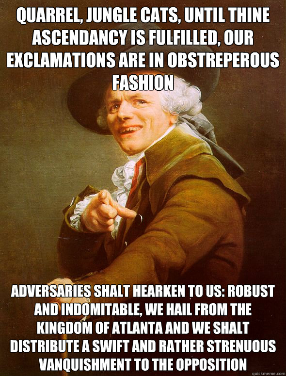 QUARREL, JUNGLE CATS, UNTIL THINE ASCENDANCY IS FULFILLED, OUR EXCLAMATIONS ARE IN OBSTREPEROUS FASHION ADVERSARIES SHALT HEARKEN TO US: ROBUST AND INDOMITABLE, WE HAIL FROM THE KINGDOM OF ATLANTA AND WE SHALT DISTRIBUTE A SWIFT AND RATHER STRENUOUS VANQU  Joseph Ducreux