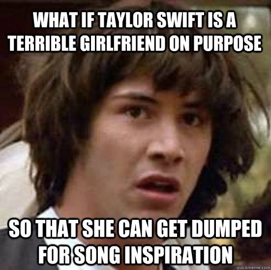 What if Taylor swift is a terrible girlfriend on purpose so that she can get dumped for song inspiration  conspiracy keanu