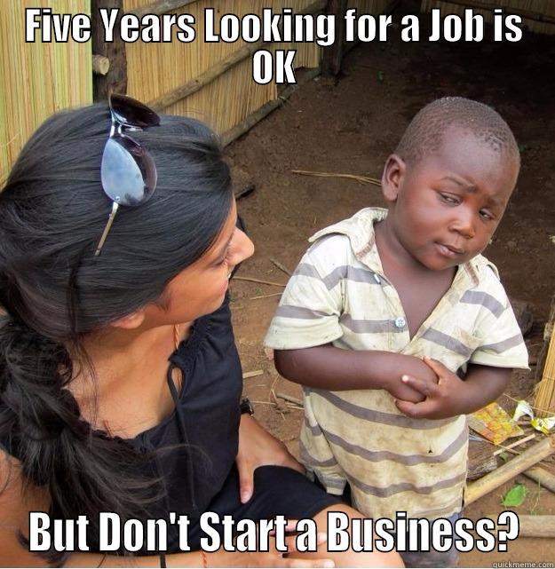 FIVE YEARS LOOKING FOR A JOB IS OK BUT DON'T START A BUSINESS? Skeptical Third World Kid