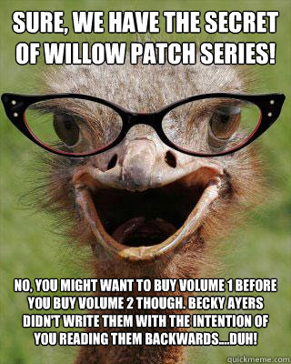 Sure, we have The Secret of Willow Patch Series! No, you might want to buy volume 1 before you buy volume 2 though. Becky Ayers didn't write them with the intention of you reading them backwards....duh! - Sure, we have The Secret of Willow Patch Series! No, you might want to buy volume 1 before you buy volume 2 though. Becky Ayers didn't write them with the intention of you reading them backwards....duh!  Judgmental Bookseller Ostrich