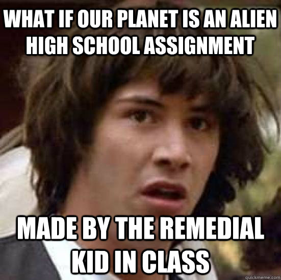 What if our planet is an alien high school assignment  made by the remedial kid in class  conspiracy keanu