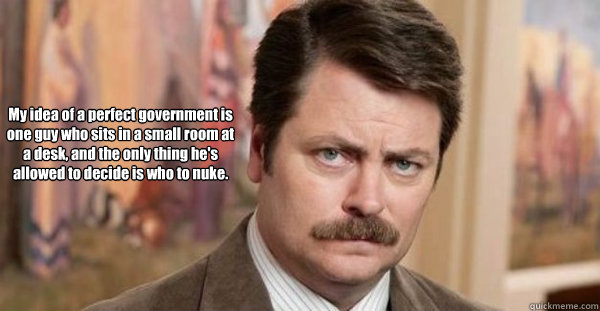 My idea of a perfect government is one guy who sits in a small room at a desk, and the only thing he's allowed to decide is who to nuke.    Ron Swanson