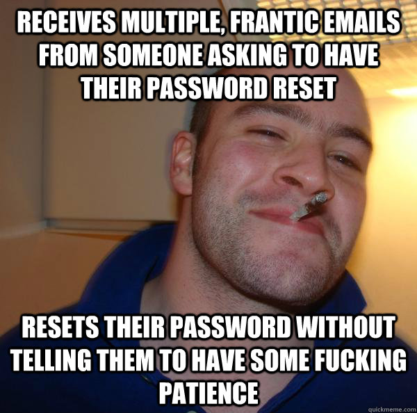 Receives multiple, frantic emails from someone asking to have their password reset Resets their password without telling them to have some fucking patience - Receives multiple, frantic emails from someone asking to have their password reset Resets their password without telling them to have some fucking patience  Misc