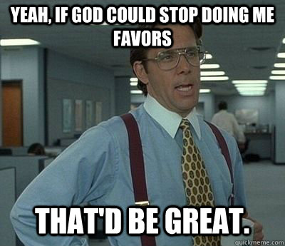 Yeah, if God could stop doing me favors That'd be great.  Bill lumberg