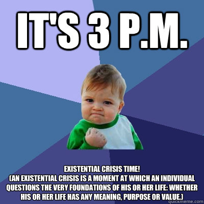 It's 3 P.M. EXISTENTIAL CRISIS TIME!
(An existential crisis is a moment at which an individual questions the very foundations of his or her life: whether his or her life has any meaning, purpose or value.)  Success Kid