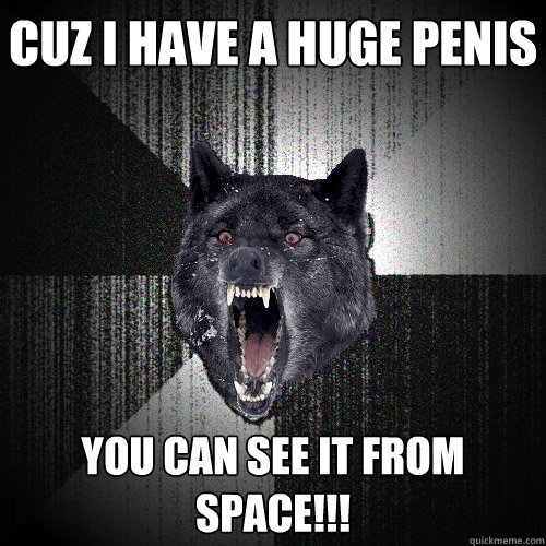 cuz i have a huge penis you can see it from space!!!  Insanity Wolf