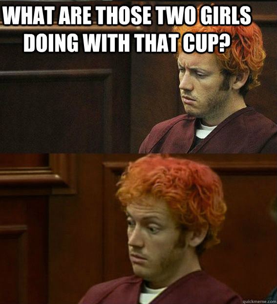 WHAT ARE THOSE TWO GIRLS DOING WITH THAT CUP?   James holmes oh right