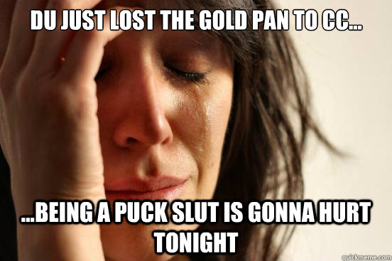 du just lost the gold pan to cc... ...being a puck slut is gonna hurt tonight  First World Problems