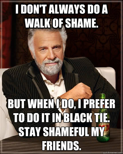 I don't always do a walk of shame. but when I do, I prefer to do it in black tie.
Stay shameful my friends. - I don't always do a walk of shame. but when I do, I prefer to do it in black tie.
Stay shameful my friends.  The Most Interesting Man In The World