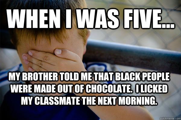 When I was five... My brother told me that black people were made out of chocolate.  I licked my classmate the next morning.   Confession kid