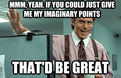 Mmm, yeah, If you could just give me my imaginary points that'd be great  Office Space