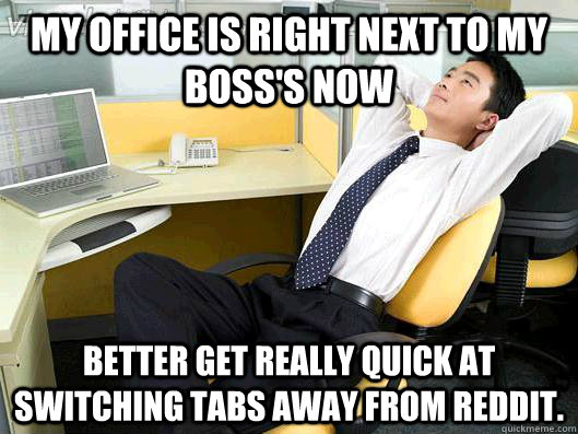 my office is right next to my boss's now Better get really quick at switching tabs away from reddit.  Office Thoughts