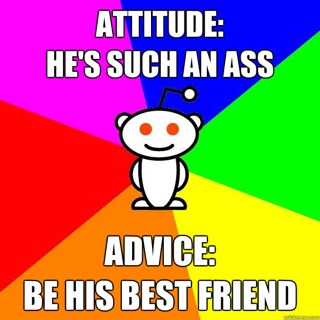 Attitude: 
he's such an ass Advice:
be his best friend  Reddit Alien