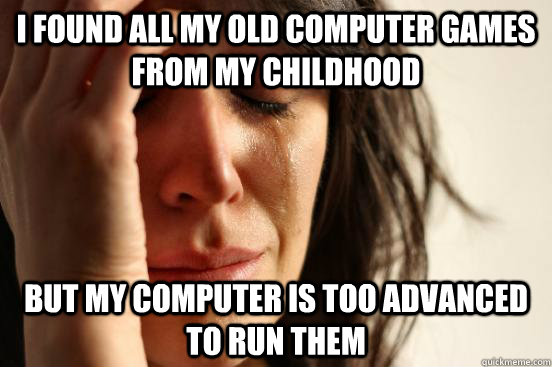 I found all my old computer games from my childhood but my computer is too advanced to run them  First World Problems