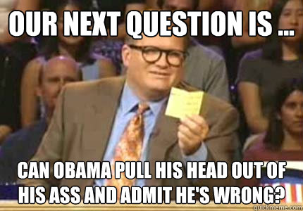 Our next question is ... Can obama pull his head out of his ass and admit he's wrong?  Whose Line